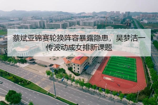蔡斌亚锦赛轮换阵容暴露隐患，吴梦洁一传波动成女排新课题