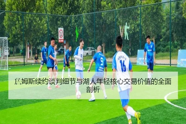 詹姆斯续约谈判细节与湖人年轻核心交易价值的全面剖析