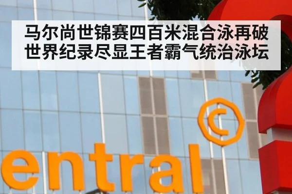 马尔尚世锦赛四百米混合泳再破世界纪录尽显王者霸气统治泳坛