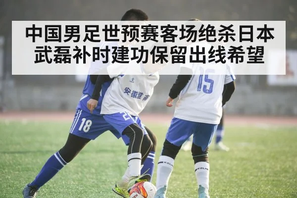 中国男足世预赛客场绝杀日本武磊补时建功保留出线希望