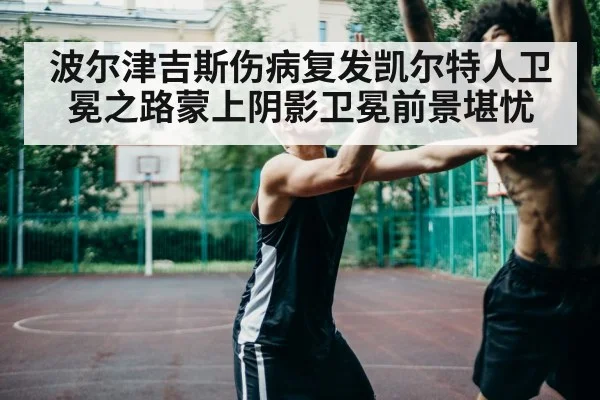 波尔津吉斯伤病复发凯尔特人卫冕之路蒙上阴影卫冕前景堪忧