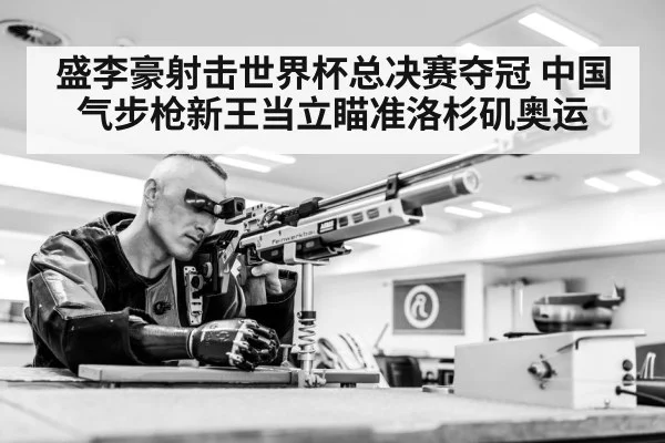 盛李豪射击世界杯总决赛夺冠 中国气步枪新王当立瞄准洛杉矶奥运